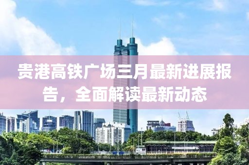 貴港高鐵廣場三月最新進展報告,全面解讀最新動態