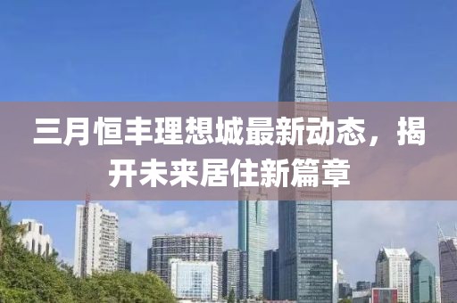 三月恒豐理想城最新動(dòng)態(tài),揭開未來居住新篇章