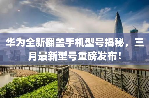 華為全新翻蓋手機型號揭秘,三月最新型號重磅發布!