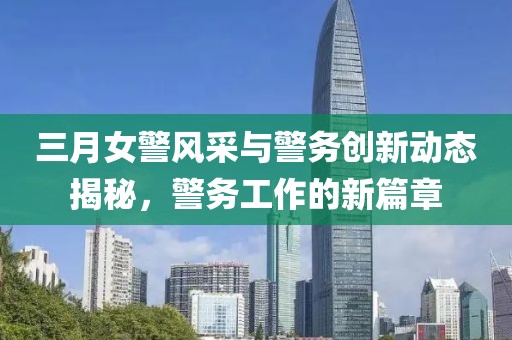 三月女警風采與警務創新動態揭秘,警務工作的新篇章