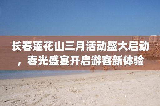 長春蓮花山三月活動盛大啟動,春光盛宴開啟游客新體驗