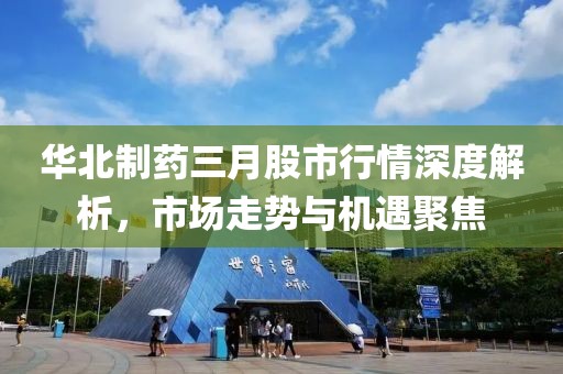 華北制藥三月股市行情深度解析,市場走勢與機遇聚焦