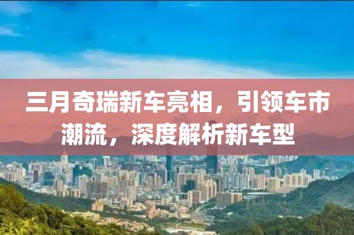 三月奇瑞新車亮相,引領車市潮流,深度解析新車型