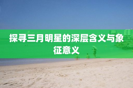 探尋三月明星的深層含義與象征意義