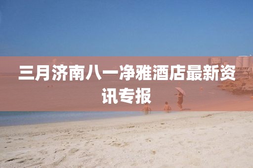 三月濟南八一凈雅酒店最新資訊專報