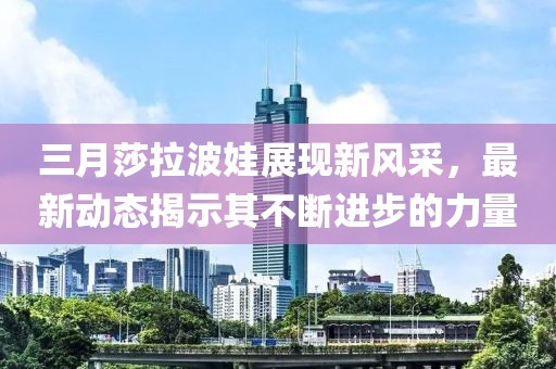 三月莎拉波娃展現新風采,最新動態揭示其不斷進步的力量