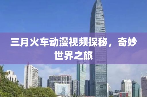 三月火車動漫視頻探秘,奇妙世界之旅