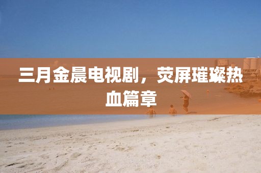 三月金晨電視劇，熒屏璀璨熱血篇章