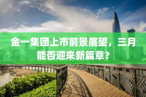 金一集團上市前景展望,三月能否迎來新篇章?