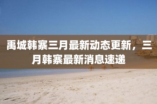禹城韓寨三月最新動態更新,三月韓寨最新消息速遞