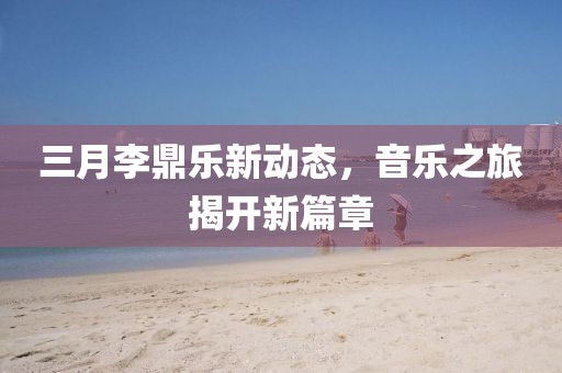 三月李鼎樂新動態,音樂之旅揭開新篇章