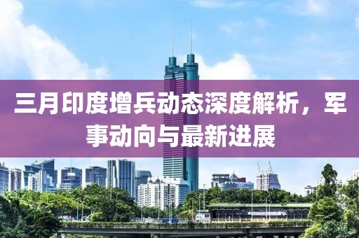 三月印度增兵動態深度解析,軍事動向與最新進展