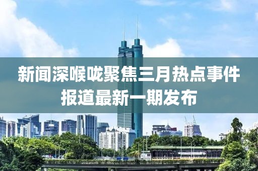 新聞深喉嚨聚焦三月熱點事件報道最新一期發(fā)布