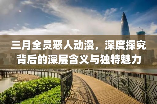 三月全員惡人動漫,深度探究背后的深層含義與獨特魅力