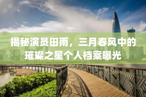 揭秘演員田雨,三月春風中的璀璨之星個人檔案曝光