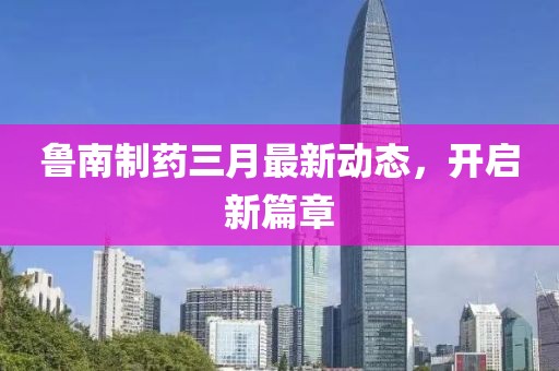 魯南制藥三月最新動態,開啟新篇章