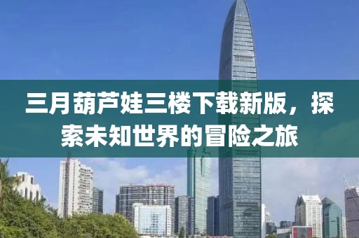 三月葫蘆娃三樓下載新版,探索未知世界的冒險之旅