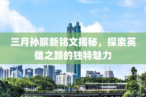 三月孫臏新銘文揭秘,探索英雄之路的獨特魅力