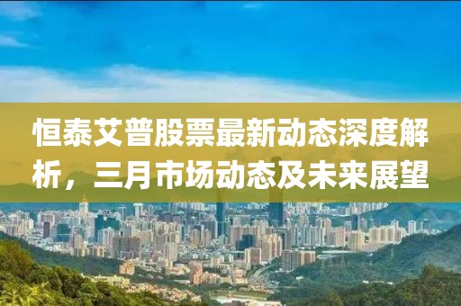 恒泰艾普股票最新動態深度解析，三月市場動態及未來展望