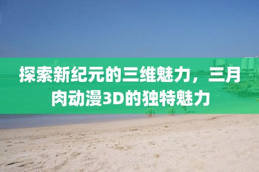 探索新紀元的三維魅力,三月肉動漫3D的獨特魅力