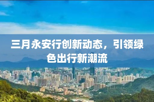 三月永安行創(chuàng)新動(dòng)態(tài),引領(lǐng)綠色出行新潮流