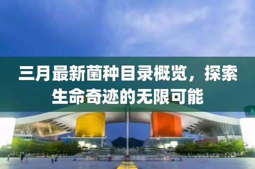 三月最新菌種目錄概覽，探索生命奇跡的無限可能