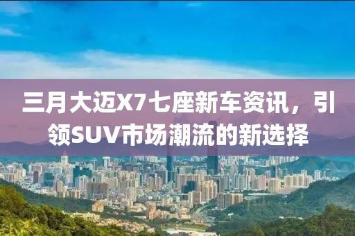 三月大邁X7七座新車資訊,引領SUV市場潮流的新選擇