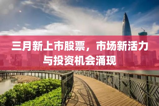 三月新上市股票,市場新活力與投資機會涌現