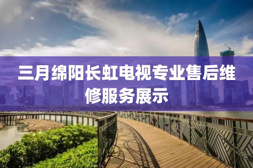 三月綿陽長虹電視專業售后維修服務展示