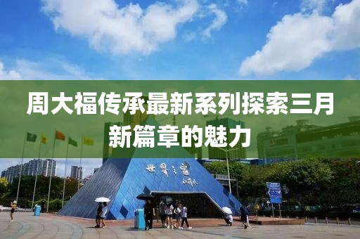 周大福傳承最新系列探索三月新篇章的魅力
