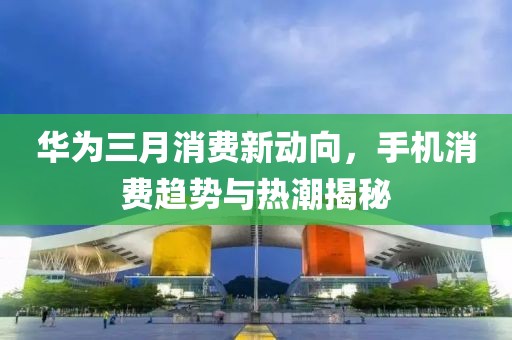 華為三月消費新動向，手機消費趨勢與熱潮揭秘