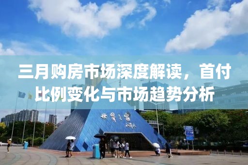 三月購房市場深度解讀，首付比例變化與市場趨勢分析