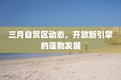 三月自貿(mào)區(qū)動態(tài),開放新引擎的蓬勃發(fā)展