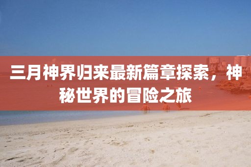 三月神界歸來最新篇章探索,神秘世界的冒險之旅