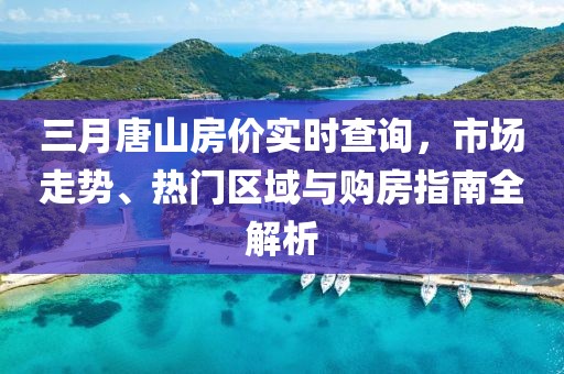 三月唐山房價實時查詢,市場走勢、熱門區域與購房指南全解析