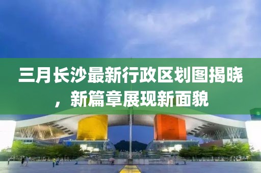 三月長沙最新行政區劃圖揭曉，新篇章展現新面貌
