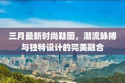 三月最新時尚鞋圖，潮流脈搏與獨特設計的完美融合