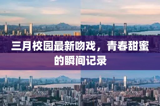 三月校園最新吻戲,青春甜蜜的瞬間記錄