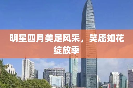 明星四月美足風采,笑靨如花綻放季