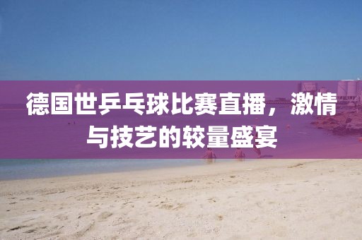 德國世乒乓球比賽直播,激情與技藝的較量盛宴