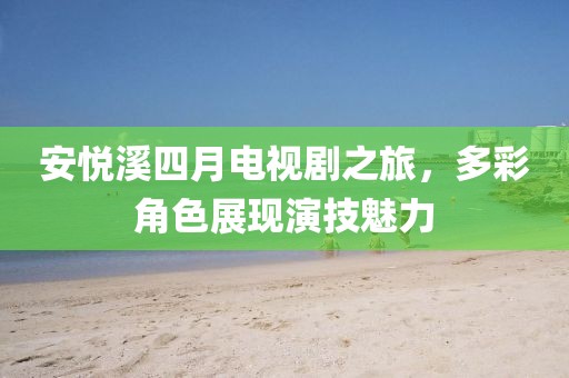 安悅溪四月電視劇之旅，多彩角色展現演技魅力