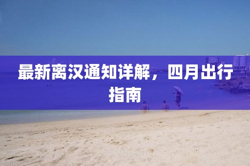 最新離漢通知詳解,四月出行指南