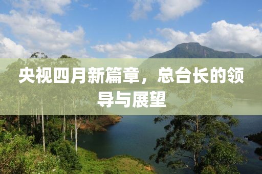 央視四月新篇章,總臺長的領(lǐng)導(dǎo)與展望