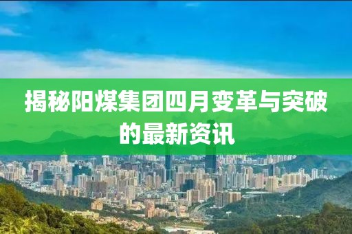 揭秘陽煤集團四月變革與突破的最新資訊