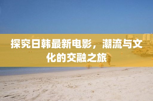 探究日韓最新電影,潮流與文化的交融之旅