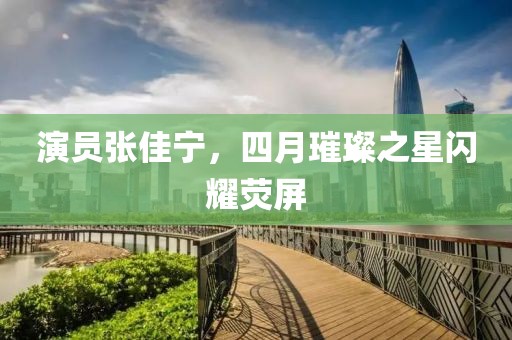演員張佳寧,四月璀璨之星閃耀熒屏