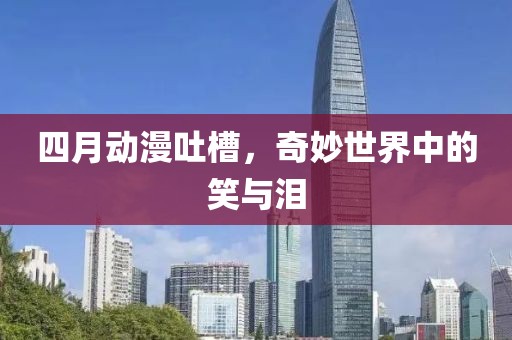 四月動漫吐槽，奇妙世界中的笑與淚