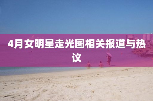 4月女明星走光圖相關報道與熱議