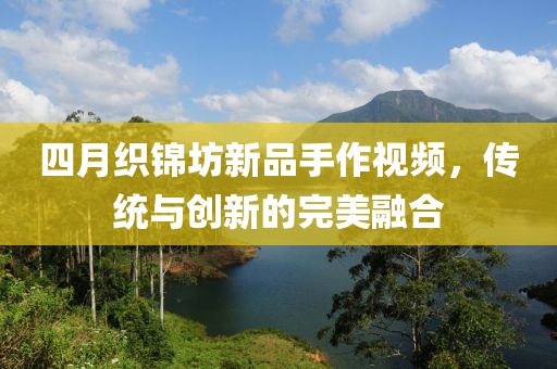 四月織錦坊新品手作視頻,傳統與創新的完美融合