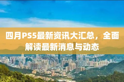 四月PS5最新資訊大匯總,全面解讀最新消息與動態